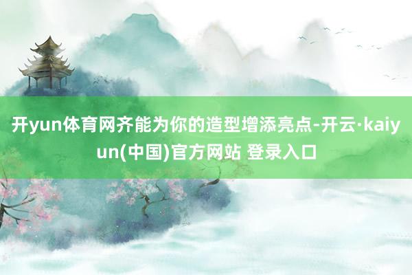 开yun体育网齐能为你的造型增添亮点-开云·kaiyun(中国)官方网站 登录入口