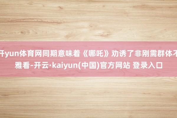 开yun体育网同期意味着《哪吒》劝诱了非刚需群体不雅看-开云·kaiyun(中国)官方网站 登录入口