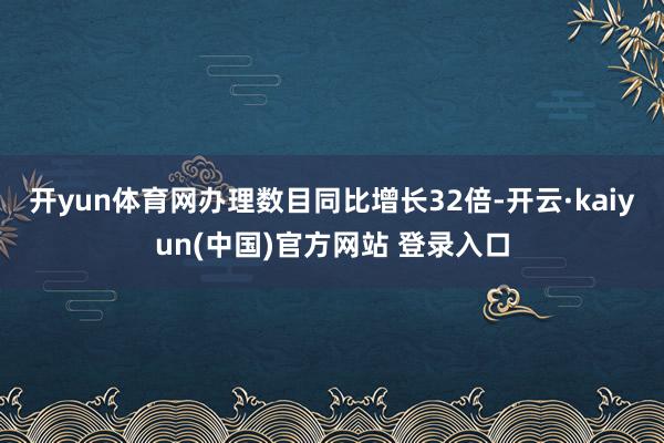 开yun体育网办理数目同比增长32倍-开云·kaiyun(中国)官方网站 登录入口