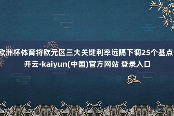 欧洲杯体育将欧元区三大关键利率远隔下调25个基点-开云·kaiyun(中国)官方网站 登录入口