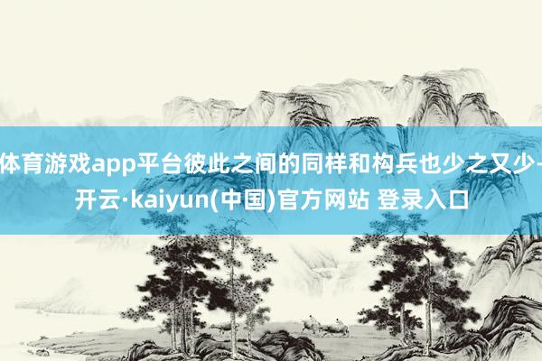 体育游戏app平台彼此之间的同样和构兵也少之又少-开云·kaiyun(中国)官方网站 登录入口
