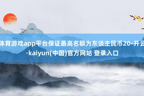体育游戏app平台保证最高名额为东谈主民币20-开云·kaiyun(中国)官方网站 登录入口