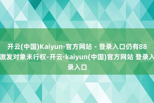 开云(中国)Kaiyun·官方网站 - 登录入口仍有88名激发对象未行权-开云·kaiyun(中国)官方网站 登录入口
