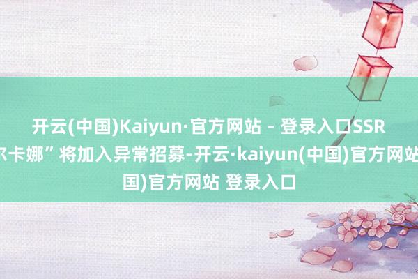 开云(中国)Kaiyun·官方网站 - 登录入口SSR扮装“阿尔卡娜”将加入异常招募-开云·kaiyun(中国)官方网站 登录入口