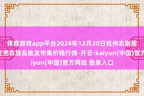 体育游戏app平台2024年12月20日杭州农副居品物流中心南庄兜农居品批发市集价钱行情-开云·kaiyun(中国)官方网站 登录入口