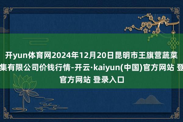 开yun体育网2024年12月20日昆明市王旗营蔬菜批发市集有限公司价钱行情-开云·kaiyun(中国)官方网站 登录入口