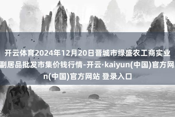 开云体育2024年12月20日晋城市绿盛农工商实业有限公司农副居品批发市集价钱行情-开云·kaiyun(中国)官方网站 登录入口