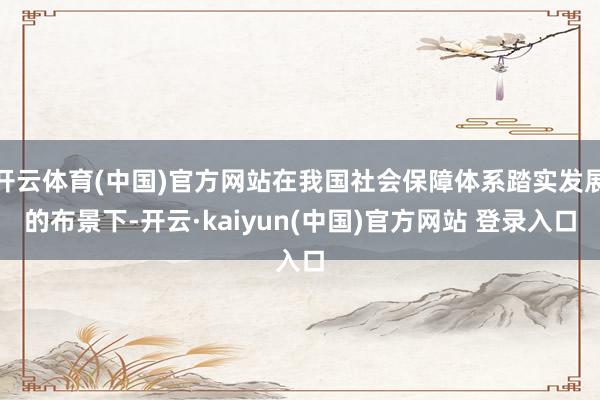 开云体育(中国)官方网站在我国社会保障体系踏实发展的布景下-开云·kaiyun(中国)官方网站 登录入口