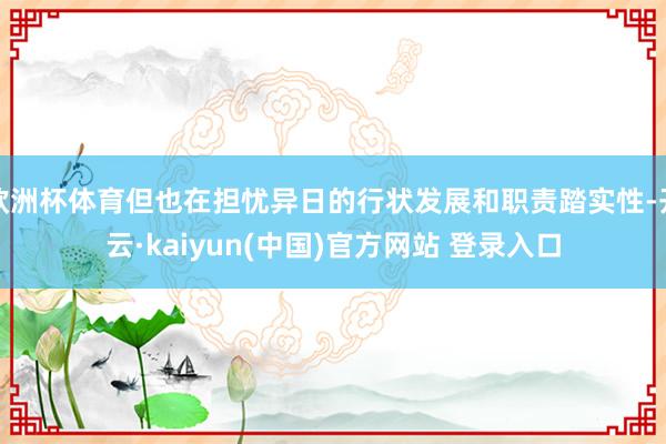 欧洲杯体育但也在担忧异日的行状发展和职责踏实性-开云·kaiyun(中国)官方网站 登录入口