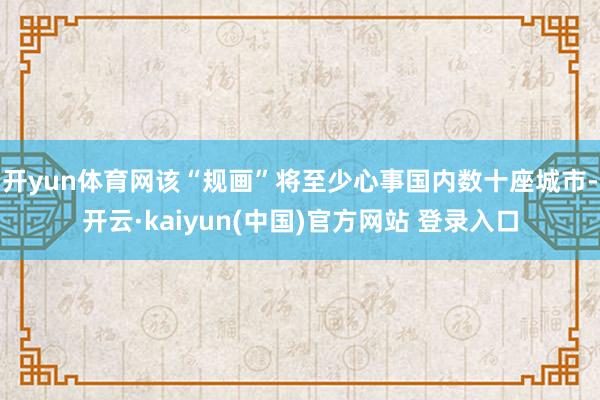 开yun体育网该“规画”将至少心事国内数十座城市-开云·kaiyun(中国)官方网站 登录入口