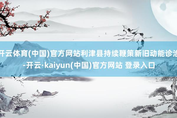 开云体育(中国)官方网站利津县持续鞭策新旧动能诊治-开云·kaiyun(中国)官方网站 登录入口