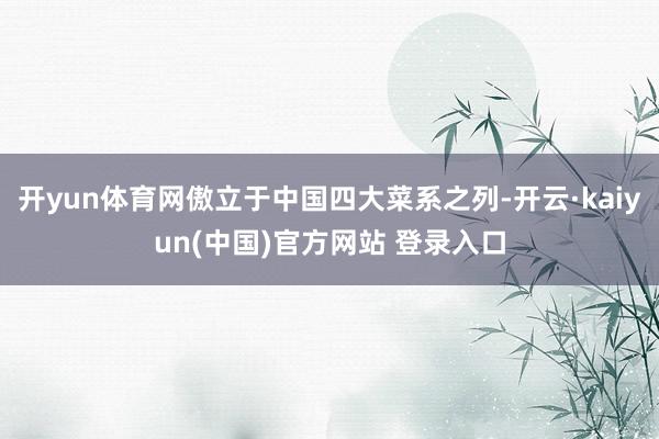开yun体育网傲立于中国四大菜系之列-开云·kaiyun(中国)官方网站 登录入口