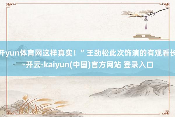 开yun体育网这样真实！”王劲松此次饰演的有观看长-开云·kaiyun(中国)官方网站 登录入口