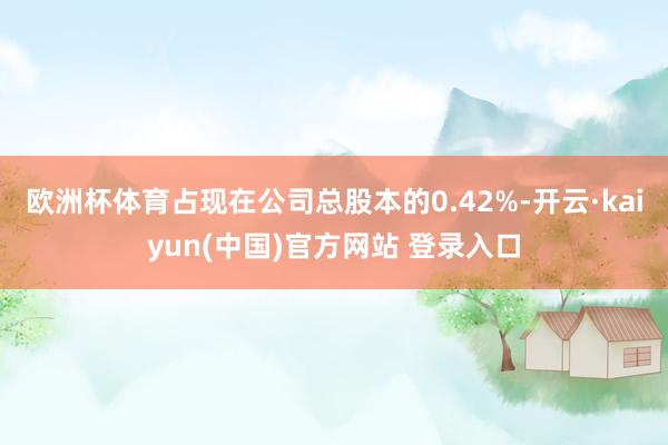 欧洲杯体育占现在公司总股本的0.42%-开云·kaiyun(中国)官方网站 登录入口