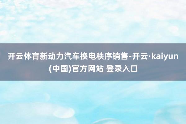开云体育新动力汽车换电秩序销售-开云·kaiyun(中国)官方网站 登录入口