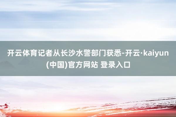 开云体育记者从长沙水警部门获悉-开云·kaiyun(中国)官方网站 登录入口