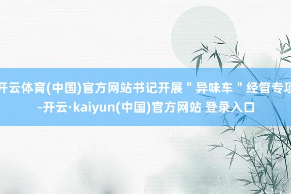 开云体育(中国)官方网站书记开展＂异味车＂经管专项-开云·kaiyun(中国)官方网站 登录入口