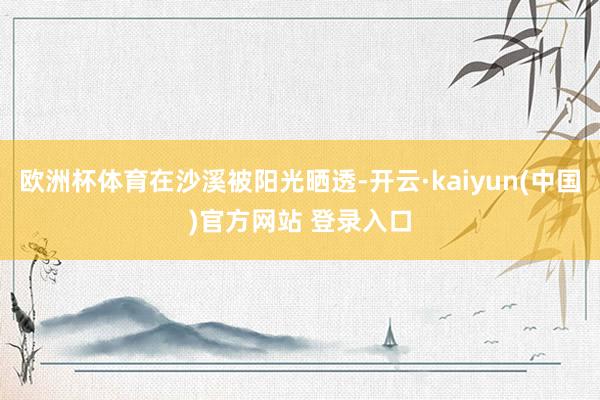 欧洲杯体育在沙溪被阳光晒透-开云·kaiyun(中国)官方网站 登录入口