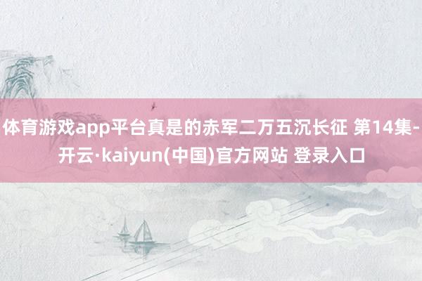 体育游戏app平台真是的赤军二万五沉长征 第14集-开云·kaiyun(中国)官方网站 登录入口