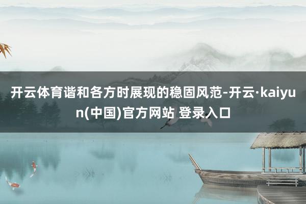 开云体育谐和各方时展现的稳固风范-开云·kaiyun(中国)官方网站 登录入口