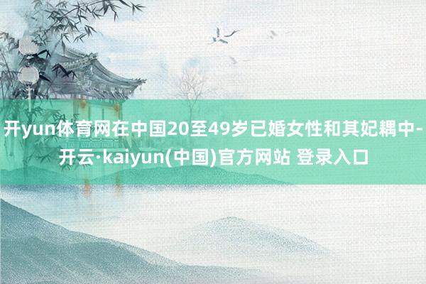 开yun体育网在中国20至49岁已婚女性和其妃耦中-开云·kaiyun(中国)官方网站 登录入口