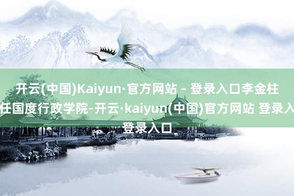 开云(中国)Kaiyun·官方网站 - 登录入口李金柱调任国度行政学院-开云·kaiyun(中国)官方网站 登录入口