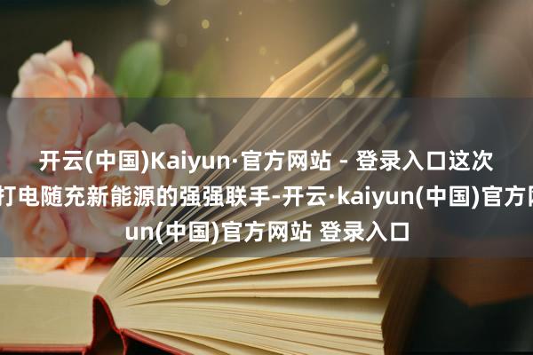 开云(中国)Kaiyun·官方网站 - 登录入口这次永兴锂电与E打电随充新能源的强强联手-开云·kaiyun(中国)官方网站 登录入口