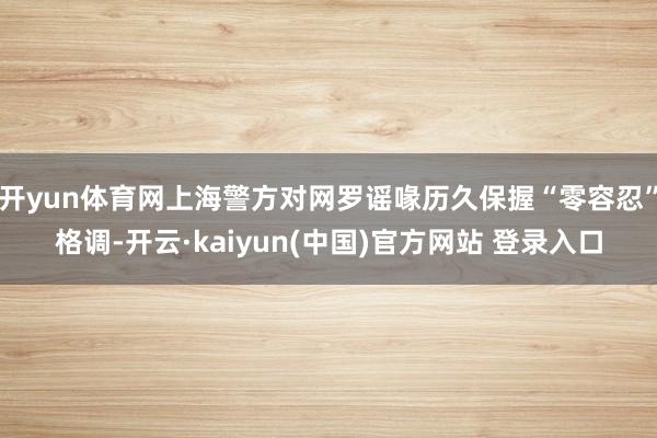 开yun体育网上海警方对网罗谣喙历久保握“零容忍”格调-开云·kaiyun(中国)官方网站 登录入口
