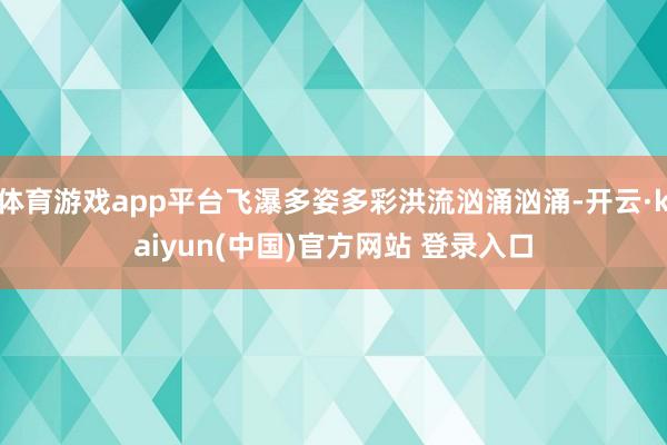 体育游戏app平台飞瀑多姿多彩洪流汹涌汹涌-开云·kaiyun(中国)官方网站 登录入口