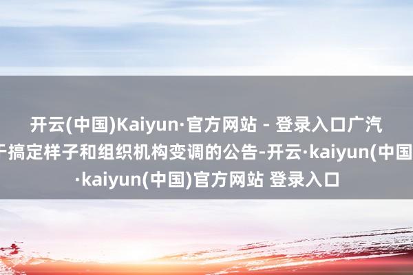 开云(中国)Kaiyun·官方网站 - 登录入口广汽集团负责发布了对于搞定样子和组织机构变调的公告-开云·kaiyun(中国)官方网站 登录入口