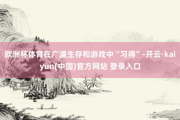 欧洲杯体育在广漠生存和游戏中“习得”-开云·kaiyun(中国)官方网站 登录入口
