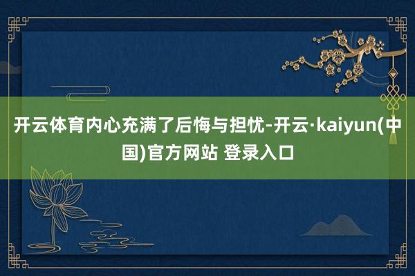 开云体育内心充满了后悔与担忧-开云·kaiyun(中国)官方网站 登录入口