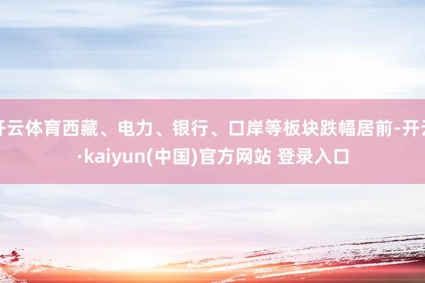 开云体育西藏、电力、银行、口岸等板块跌幅居前-开云·kaiyun(中国)官方网站 登录入口
