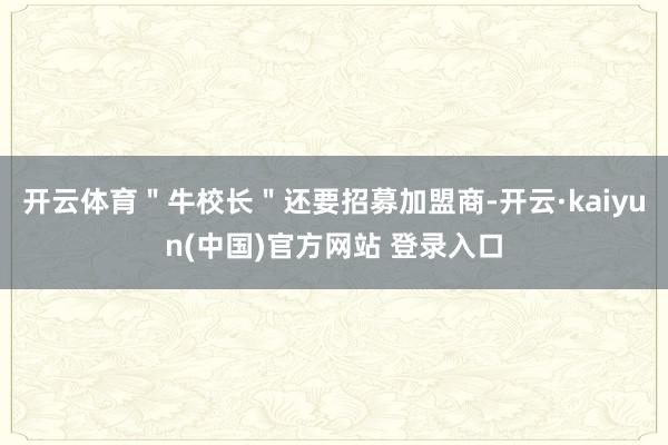 开云体育＂牛校长＂还要招募加盟商-开云·kaiyun(中国)官方网站 登录入口