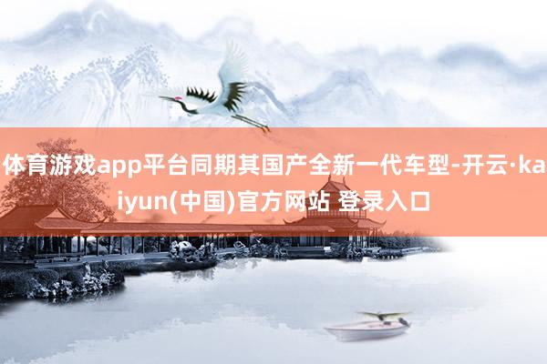 体育游戏app平台同期其国产全新一代车型-开云·kaiyun(中国)官方网站 登录入口