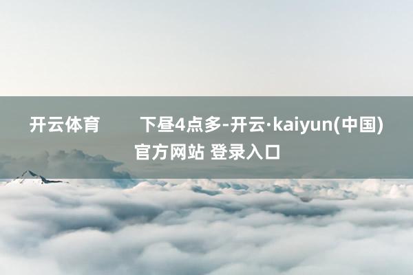 开云体育        下昼4点多-开云·kaiyun(中国)官方网站 登录入口