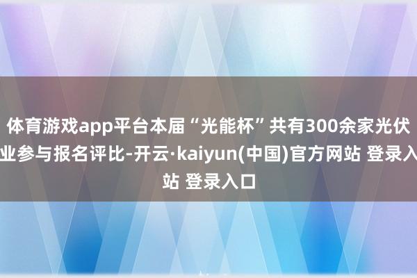 体育游戏app平台本届“光能杯”共有300余家光伏企业参与报名评比-开云·kaiyun(中国)官方网站 登录入口