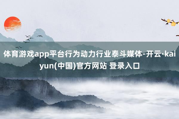 体育游戏app平台行为动力行业泰斗媒体-开云·kaiyun(中国)官方网站 登录入口