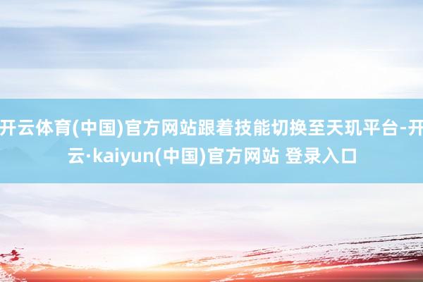 开云体育(中国)官方网站跟着技能切换至天玑平台-开云·kaiyun(中国)官方网站 登录入口