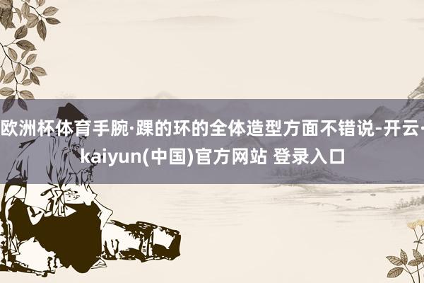 欧洲杯体育手腕·踝的环的全体造型方面不错说-开云·kaiyun(中国)官方网站 登录入口