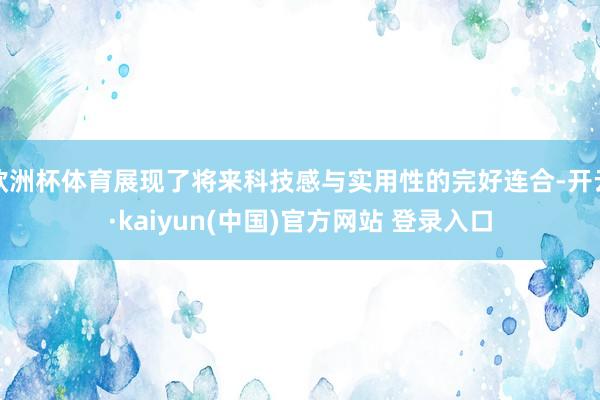 欧洲杯体育展现了将来科技感与实用性的完好连合-开云·kaiyun(中国)官方网站 登录入口