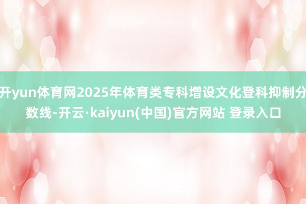 开yun体育网2025年体育类专科增设文化登科抑制分数线-开云·kaiyun(中国)官方网站 登录入口