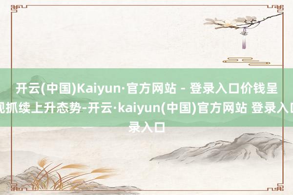 开云(中国)Kaiyun·官方网站 - 登录入口价钱呈现抓续上升态势-开云·kaiyun(中国)官方网站 登录入口