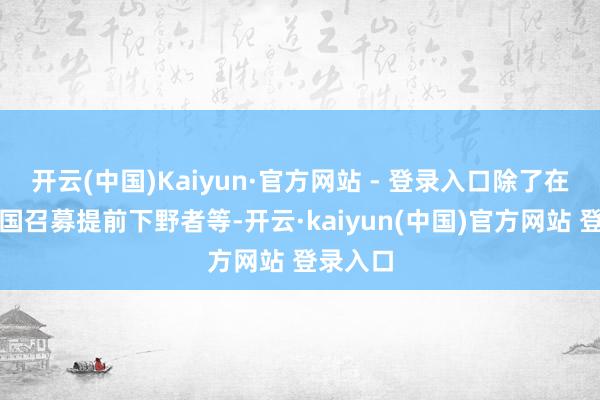 开云(中国)Kaiyun·官方网站 - 登录入口除了在好意思国召募提前下野者等-开云·kaiyun(中国)官方网站 登录入口