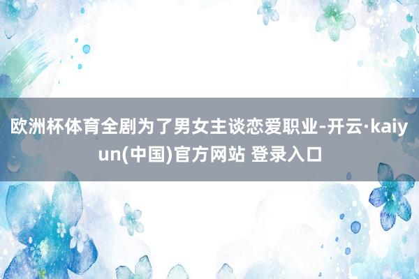 欧洲杯体育全剧为了男女主谈恋爱职业-开云·kaiyun(中国)官方网站 登录入口