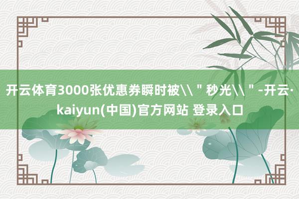 开云体育3000张优惠券瞬时被\＂秒光\＂-开云·kaiyun(中国)官方网站 登录入口