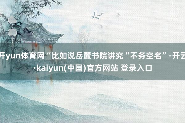 开yun体育网“比如说岳麓书院讲究“不务空名”-开云·kaiyun(中国)官方网站 登录入口