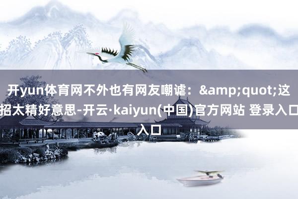 开yun体育网不外也有网友嘲谑：&quot;这招太精好意思-开云·kaiyun(中国)官方网站 登录入口