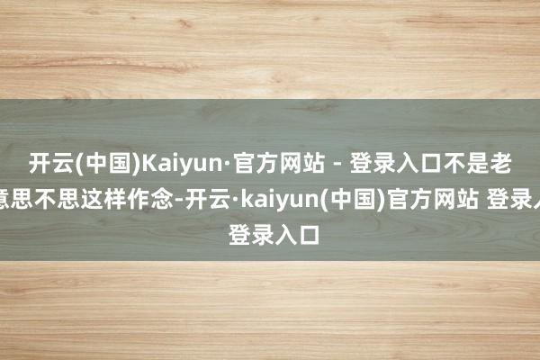 开云(中国)Kaiyun·官方网站 - 登录入口不是老好意思不思这样作念-开云·kaiyun(中国)官方网站 登录入口