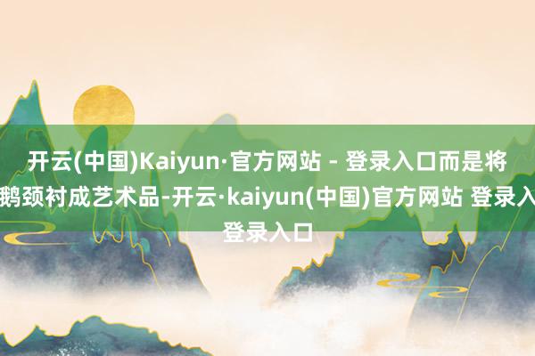 开云(中国)Kaiyun·官方网站 - 登录入口而是将天鹅颈衬成艺术品-开云·kaiyun(中国)官方网站 登录入口
